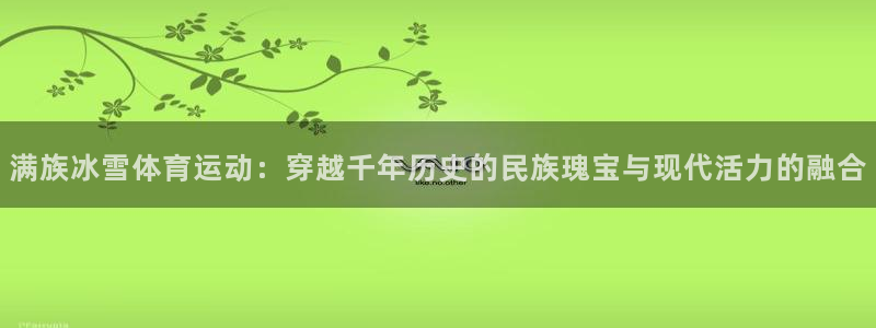 杏耀体育3在线注册：满族冰雪体育运动：穿越千年历史的民族瑰宝与现代活力的融合